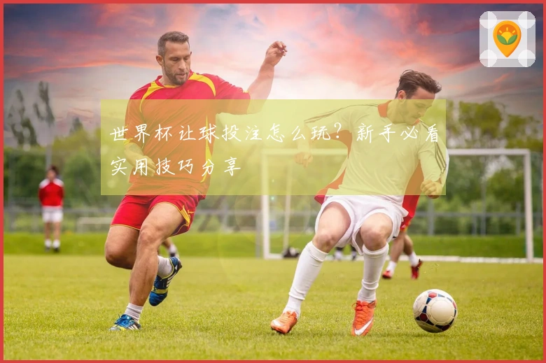 世界杯让球投注怎么玩？新手必看实用技巧分享