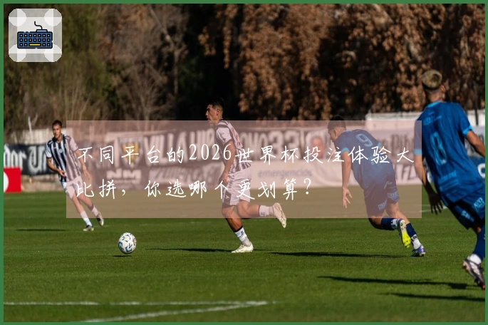 不同平台的2026世界杯投注体验大比拼，你选哪个更划算？
